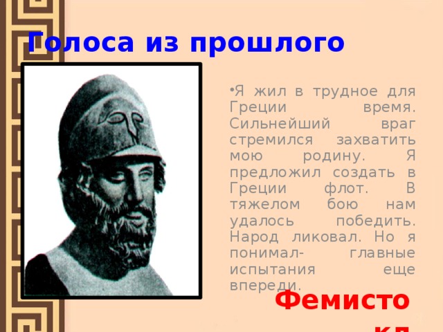 Голоса из прошлого Я жил в трудное для Греции время. Сильнейший враг стремился захватить мою родину. Я предложил создать в Греции флот. В тяжелом бою нам удалось победить. Народ ликовал. Но я понимал- главные испытания еще впереди. Фемистокл