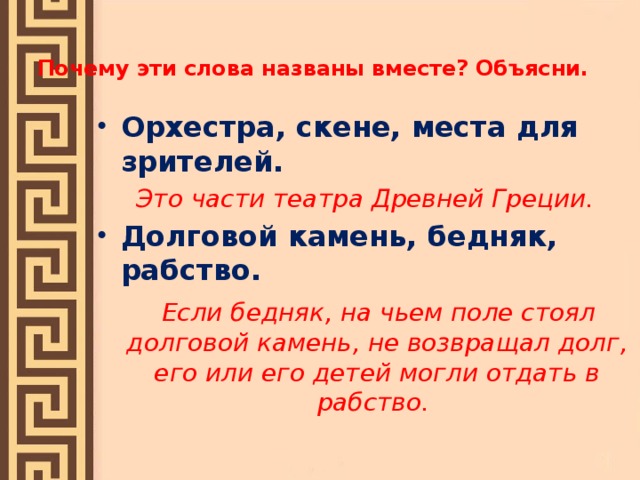 Почему эти слова названы вместе? Объясни.   Орхестра, скене, места для зрителей. Это части театра Древней Греции. Долговой камень, бедняк, рабство.  Если бедняк, на чьем поле стоял долговой камень, не возвращал долг, его или его детей могли отдать в рабство.