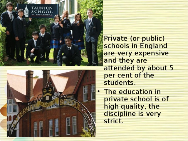 Private (or public) schools in England are very expensive and they are attended by about 5 per cent of the students. The education in private school is of high quality, the discipline is very strict.