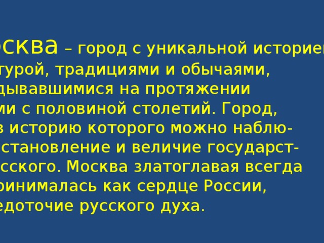 Москва – город с уникальной историей, культурой, традициями и обычаями, складывавшимися на протяжении восьми с половиной столетий. Город, через историю которого можно наблю- дать становление и величие государст- ва русского. Москва златоглавая всегда воспринималась как сердце России, сосредоточие русского духа.