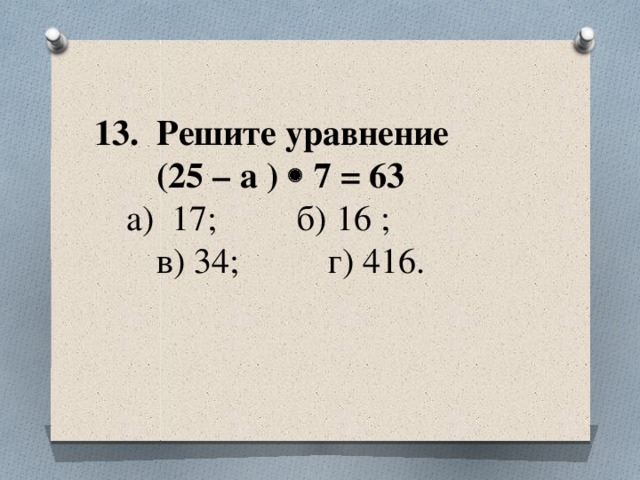 13. Решите уравнение  (25 – а )  7 = 63    а) 17; б) 16 ;  в) 34; г) 416.
