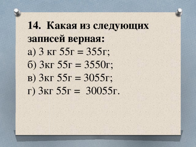 14. Какая из следующих записей верная:  а) 3 кг 55г = 355г;  б) 3кг 55г = 3550г;  в) 3кг 55г = 3055г;  г) 3кг 55г = 30055г.