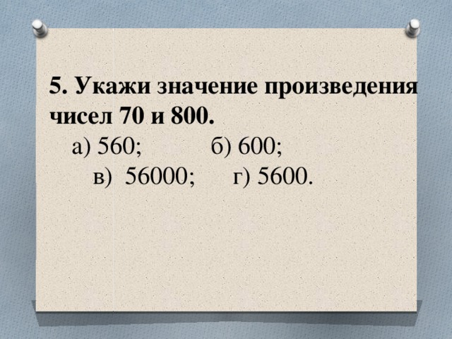 5. Укажи значение произведения чисел 70 и 800.   а) 560; б) 600;  в) 56000; г) 5600.