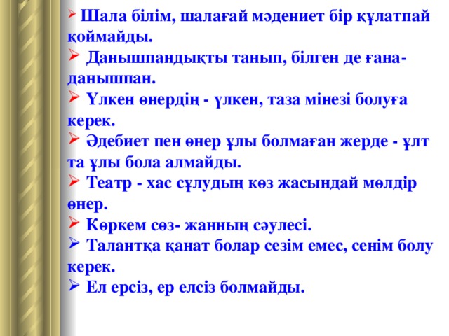 Шала  білім , шалағай  мәдениет  бір  құлатпай  қоймайды .  Данышпандықты танып, білген де ғана- данышпан.  Үлкен өнердің - үлкен, таза мінезі болуға керек.  Әдебиет пен өнер ұлы болмаған жерде - ұлт та ұлы бола алмайды.  Театр - хас сұлудың көз жасындай мөлдір өнер .  Көркем сөз- жанның сәулесі.  Талантқа қанат болар сезім емес, сенім болу керек.  Ел ерсіз, ер елсіз болмайды.