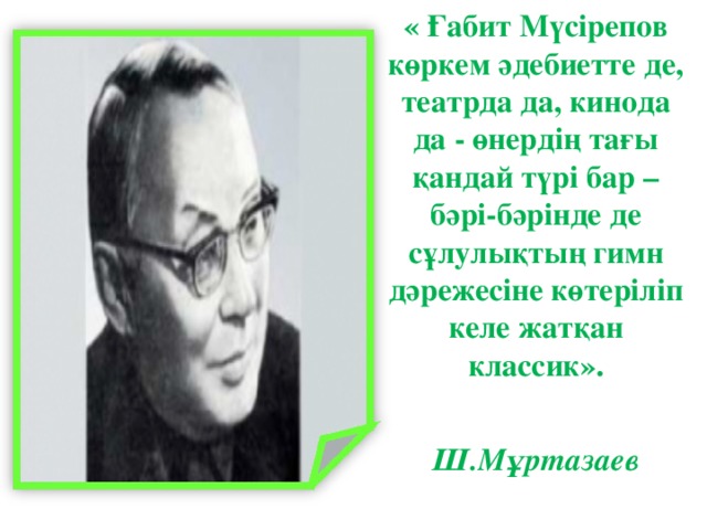 « Ғабит Мүсірепов көркем әдебиетте де, театрда да, кинода да - өнердің тағы қандай түрі бар – бәрі-бәрінде де сұлулықтың гимн дәрежесіне көтеріліп келе жатқан классик».   Ш.Мұртазаев               