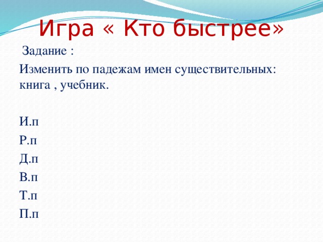 Игра « Кто быстрее»  Задание : Изменить по падежам имен существительных: книга , учебник. И.п Р.п Д.п В.п Т.п П.п