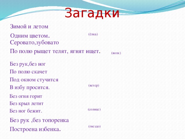 Загадки Зимой и летом Одним цветом . (ёлка) Серовато,зубовато По полю рыщет телят, ягнят ищет . (волк) Без рук,без ног По полю скачет Под окном стучится В избу просится. (ветер) Без огня горит Без крыл летит Без ног бежит. (солнце) Без рук ,без топоренка Построена избенка . (гнездо)