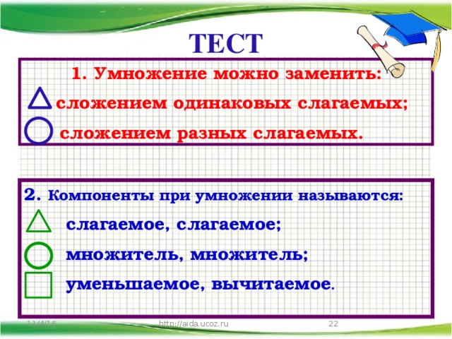 ТЕСТ 1. Умножение можно заменить:  сложением одинаковых слагаемых;  сложением разных слагаемых. 2. Компоненты при умножении называются:  слагаемое, слагаемое;  множитель, множитель;  уменьшаемое, вычитаемое .   http://aida.ucoz.ru 11/4/16