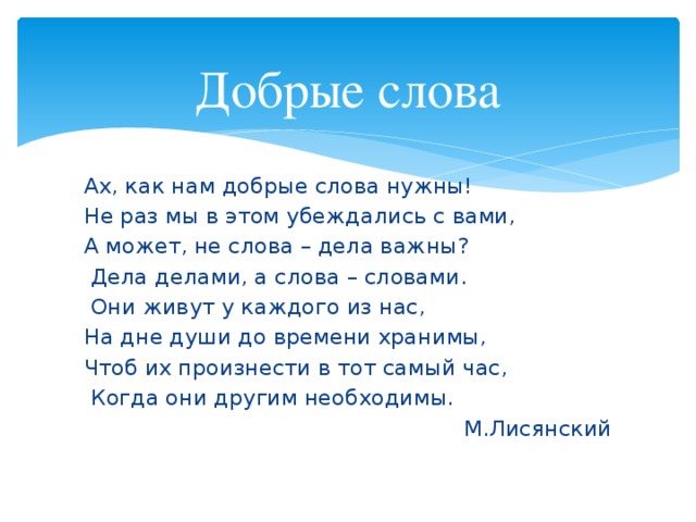 Добрые слова Ах, как нам добрые слова нужны! Не раз мы в этом убеждались с вами, А может, не слова – дела важны?  Дела делами, а слова – словами.  Они живут у каждого из нас, На дне души до времени хранимы, Чтоб их произнести в тот самый час,  Когда они другим необходимы.  М.Лисянский