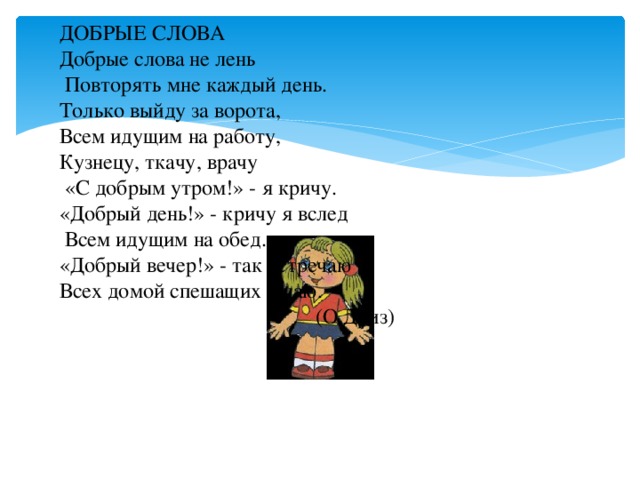 ДОБРЫЕ СЛОВА  Добрые слова не лень  Повторять мне каждый день.  Только выйду за ворота,  Всем идущим на работу,  Кузнецу, ткачу, врачу  «С добрым утром!» - я кричу.  «Добрый день!» - кричу я вслед  Всем идущим на обед.  «Добрый вечер!» - так встречаю  Всех домой спешащих к чаю.  (О.Дриз)