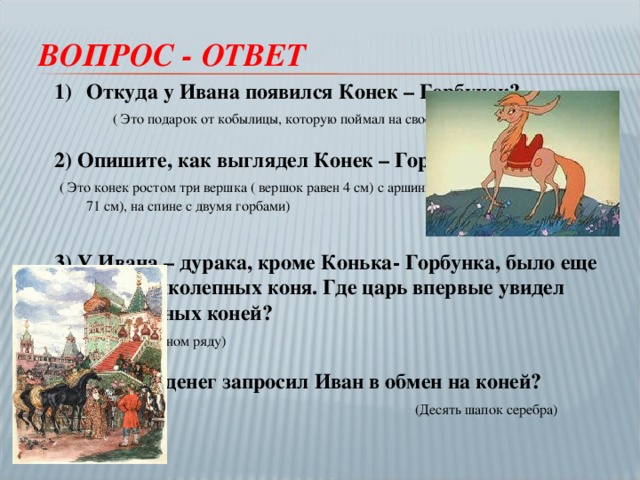 ВОПРОС - ОТВЕТ Откуда у Ивана появился Конек – Горбунок?  ( Это подарок от кобылицы, которую поймал на своем поле Иван) 2) Опишите, как выглядел Конек – Горбунок.  ( Это конек ростом три вершка ( вершок равен 4 см) с аршинными ушами ( аршин равен 71 см), на спине с двумя горбами) 3) У Ивана – дурака, кроме Конька- Горбунка, было еще два великолепных коня. Где царь впервые увидел прекрасных коней?  ( На базаре в конном ряду) 4) Сколько денег запросил Иван в обмен на коней?   (Десять шапок серебра)