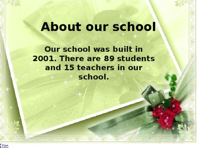 About our school Our school was built in 2001. There are 89 students and 15 teachers in our school.