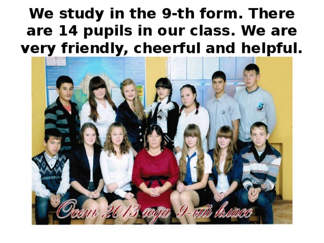 We study in the 9-th form. There are 14 pupils in our class. We are very friendly, cheerful and helpful.