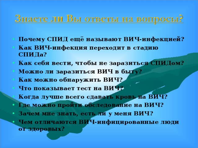 Почему СПИД ещё называют ВИЧ-инфекцией ? Как ВИЧ-инфекция переходит в стадию СПИДа ? Как себя вести, чтобы не заразиться СПИДом ? Можно ли заразиться ВИЧ в быту ? Как можно обнаружить ВИЧ ? Что показывает тест на ВИЧ ? Когда лучше всего сдавать кровь на ВИЧ ? Где можно пройти обследование на ВИЧ ? Зачем мне знать, есть ли у меня ВИЧ ? Чем отличаются ВИЧ-инфицированные люди от здоровых ?