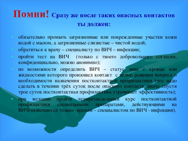 обязательно промыть загрязненные или поврежденные участки кожи водой с мылом, а загрязненные слизистые – чистой водой; обратиться к врачу – специалисту по ВИЧ – инфекции; пройти тест на ВИЧ (только с твоего добровольного согласия, конфиденциально, можно анонимно); по возможности определить ВИЧ – статус лица с кровью или жидкостями которого произошел контакт с целью решения вопроса о необходимости назначения постконтактной профилактики (это надо сделать в течении трёх суток после опасного контакта, иначе спустя трое суток постконтактная профилактика утрачивает эффективность); при желании пройти четырехнедельный курс постконтактной профилактики специальными препаратами, действующими на ВИЧ(назначаются только врачом – специалистом по ВИЧ - инфекции).