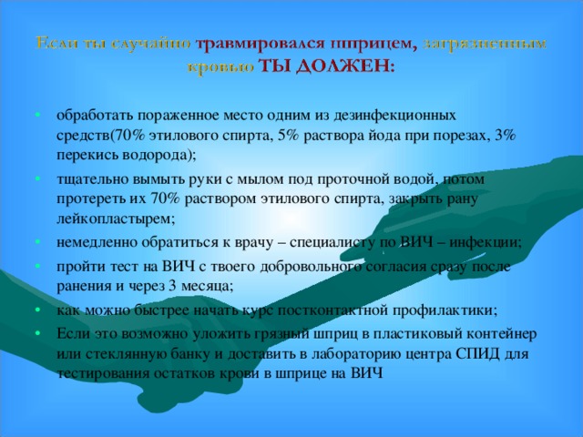 обработать пораженное место одним из дезинфекционных средств(70% этилового спирта, 5% раствора йода при порезах, 3% перекись водорода); тщательно вымыть руки с мылом под проточной водой, потом протереть их 70% раствором этилового спирта, закрыть рану лейкопластырем; немедленно обратиться к врачу – специалисту по ВИЧ – инфекции; пройти тест на ВИЧ с твоего добровольного согласия сразу после ранения и через 3 месяца; как можно быстрее начать курс постконтактной профилактики; Если это возможно уложить грязный шприц в пластиковый контейнер или стеклянную банку и доставить в лабораторию центра СПИД для тестирования остатков крови в шприце на ВИЧ