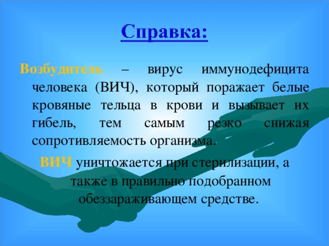 Возбудитель  – вирус иммунодефицита человека (ВИЧ), который поражает белые кровяные тельца в крови и вызывает их гибель, тем самым резко снижая сопротивляемость организма. ВИЧ  уничтожается при стерилизации, а также в правильно подобранном обеззараживающем средстве.