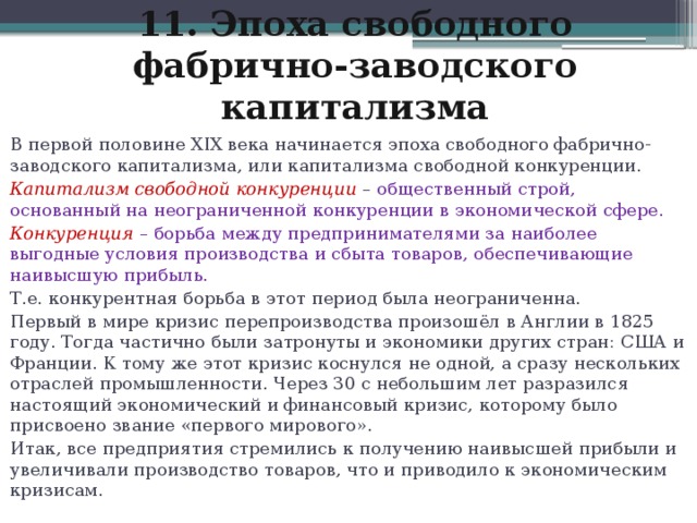 11. Эпоха свободного фабрично-заводского капитализма В первой половине XIX века начинается эпоха свободного фабрично-заводского капитализма, или капитализма свободной конкуренции. Капитализм свободной конкуренции  – общественный строй, основанный на неограниченной конкуренции в экономической сфере. Конкуренция   – борьба между предпринимателями за наиболее выгодные условия производства и сбыта товаров, обеспечивающие наивысшую прибыль. Т.е. конкурентная борьба в этот период была неограниченна. Первый в мире кризис перепроизводства произошёл в Англии в 1825 году. Тогда частично были затронуты и экономики других стран: США и Франции. К тому же этот кризис коснулся не одной, а сразу нескольких отраслей промышленности. Через 30 с небольшим лет разразился настоящий экономический и финансовый кризис, которому было присвоено звание «первого мирового». Итак, все предприятия стремились к получению наивысшей прибыли и увеличивали производство товаров, что и приводило к экономическим кризисам.