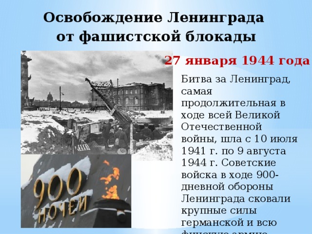 Освобождение Ленинграда  от фашистской блокады   27 января 1944 года Битва за Ленинград, самая продолжительная в ходе всей Великой Отечественной войны, шла с 10 июля 1941 г. по 9 августа 1944 г. Советские войска в ходе 900-дневной обороны Ленинграда сковали крупные силы германской и всю финскую армию.