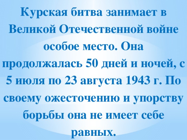 Курская битва занимает в Великой Отечественной войне особое место. Она продолжалась 50 дней и ночей, с 5 июля по 23 августа 1943 г. По своему ожесточению и упорству борьбы она не имеет себе равных.