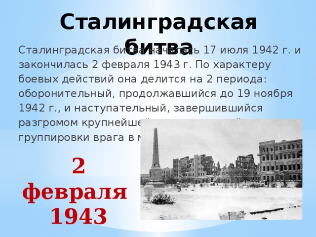 Сталинградская битва Сталинградская битва началась 17 июля 1942 г. и закончилась 2 февраля 1943 г. По характеру боевых действий она делится на 2 периода: оборонительный, продолжавшийся до 19 ноября 1942 г., и наступательный, завершившийся разгромом крупнейшей стратегической группировки врага в междуречье Дона и Волги. 2 февраля 1943 года