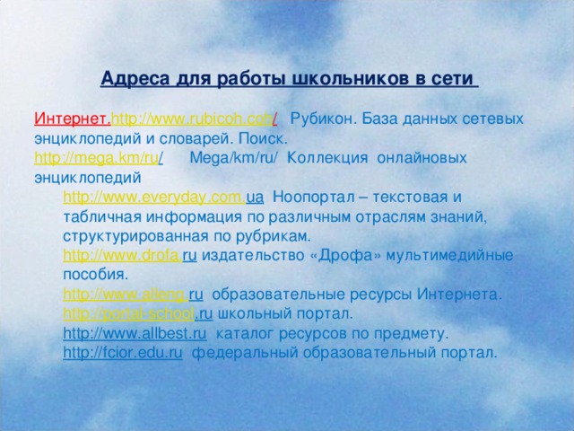 Адреса для работы школьников в сети  Интернет. http :// www . rubicoh . coh /  Рубикон. База данных сетевых энциклопедий и словарей. Поиск. http :// mega . km / ru /  Mega / km / ru / Коллекция онлайновых энциклопедий http://www. everyday . com . ua Ноопортал – текстовая и табличная информация по различным отраслям знаний, структурированная по рубрикам. http://www. drofa . ru издательство «Дрофа» мультимедийные пособия. http://www. alleng . ru образовательные ресурсы Интернета. http:// portal - school . ru школьный портал. http://www. allbest . ru каталог ресурсов по предмету. http:// fcior . edu . ru федеральный образовательный портал.