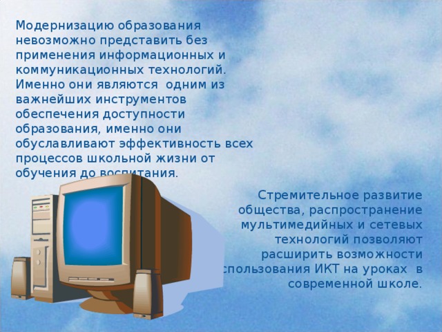 Модернизацию образования невозможно представить без применения информационных и коммуникационных технологий. Именно они являются одним из важнейших инструментов обеспечения доступности образования, именно они обуславливают эффективность всех процессов школьной жизни от обучения до воспитания. Стремительное развитие общества, распространение мультимедийных и сетевых технологий позволяют расширить возможности использования ИКТ на уроках в современной школе.