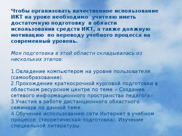 Чтобы организовать качественное использование ИКТ на уроке необходимо учителю иметь достаточную подготовку в области использования средств ИКТ, а также должную мотивацию по переводу учебного процесса на современный уровень. Моя подготовка в этой области складывалась из нескольких этапов: