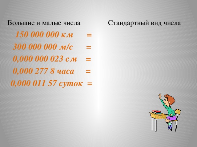 Большие и малые числа Стандартный вид числа  150 000 000 км =  300 000 000 м/с =  0,000 000 023 см =   0,000 277 8 часа =  0,000 011 57 суток =