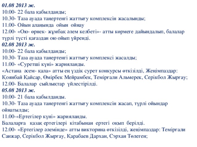 01.08 2013 ж. 10.00- 22 бала қабылданды; 10.30- Таза ауада таңертенгі жаттығу комплексін жасалынды; 11.00- Ойын алаңында ойын ойнау 12.00- «Ою- өрнек- жұмбақ әлем келбеті»- атты көрмеге дайындалып, балалар түрлі түсті қағаздан ою ойып үйренді. 02.08 2013 ж. 10.00- 22 бала қабылданды; 10.30- Таза ауада танертенгі жаттығу комплексі жасалды; 11.00- «Суретші күні» жарияланды. «Астана әсем- қала» атты ең үздік сурет конкурсы өткізілді, Жеңімпаздар: Қоянбай Қайсар, Өмірбек Мейрамбек, Темірғали Альмерек, Серікбол Жырғау; 12.00- Балалар сыйлықтар үйлестірілді. 05.08 2013 ж. 10.00- 21 бала қабылданды. 10.30- Таза ауада танертенгі жаттығу комплексін жасап, түрлі ойындар ойнатылды; 11.00-«Ертегілер күні» жарияланды. Балаларға қазақ ертегілері кітабынан ертегі оқып берілді. 12.00- «Ертегілер әлемінде» атты викторина өткізілді, жеңімпаздар: Темірғали Санжар, Серікбол Жырғау, Қарабаев Дархан, Сэрхан Төлеген;