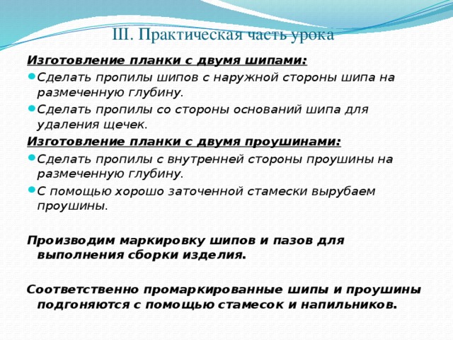 III. Практическая часть урока Изготовление планки с двумя шипами: Сделать пропилы шипов с наружной стороны шипа на размеченную глубину. Сделать пропилы со стороны оснований шипа для удаления щечек. Изготовление планки с двумя проушинами: Сделать пропилы с внутренней стороны проушины на размеченную глубину. С помощью хорошо заточенной стамески вырубаем проушины. Производим маркировку шипов и пазов для выполнения сборки изделия.  Соответственно промаркированные шипы и проушины подгоняются с помощью стамесок и напильников.