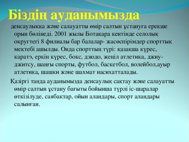 Біздің ауданымызда  денсаулыққа және салауатты өмір салтын ұстануға ерекше орын бөлінеді. 2001 жылы Ботақара кентінде селолық округтегі 8 филиалы бар балалар - жасөспірімдер спорттық мектебі ашылды. Онда спорттың түрі: қазақша күрес, каратэ, еркін күрес, бокс, дзюдо, жеңіл атлетика, джиу- джитсу, шаңғы спорты, футбол, баскетбол, волейбол,ауыр атлетика, шашки және шахмат насихатталады.  Қазіргі таңда ауданымызда денсаулық сақтау және салауатты өмір салтын ұстану бағыты бойынша түрлі іс-шаралар өткізілуде, саябақтар, ойын алаңдары, спорт алаңдары салынған.