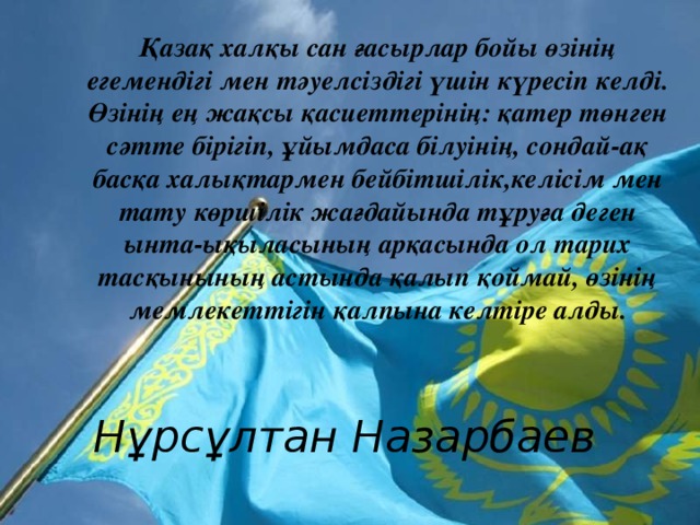 Қазақ халқы сан ғасырлар бойы өзінің егемендігі мен тәуелсіздігі үшін күресіп келді. Өзінің ең жақсы қасиеттерінің: қатер төнген сәтте бірігіп, ұйымдаса білуінің, сондай-ақ басқа халықтармен бейбітшілік,келісім мен тату көршілік жағдайында тұруға деген ынта-ықыласының арқасында ол тарих тасқынының астында қалып қоймай, өзінің мемлекеттігін қалпына келтіре алды.  Нұрсұлтан Назарбаев