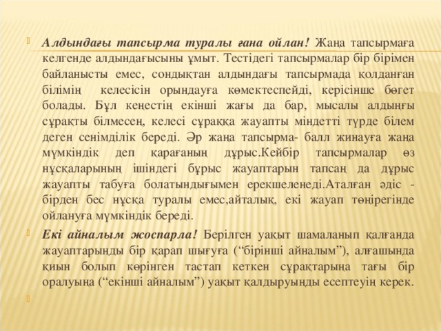 Алдындағы тапсырма туралы ғана ойлан! Жаңа тапсырмаға келгенде алдындағысыны ұмыт. Тестідегі тапсырмалар бір бірімен байланысты емес, сондықтан алдындағы тапсырмада қолданған білімің келесісін орындауға көмектеспейді, керісінше бөгет болады. Бұл кеңестің екінші жағы да бар, мысалы алдыңғы сұрақты білмесең, келесі сұраққа жауапты міндетті түрде білем деген сенімділік береді. Әр жаңа тапсырма- балл жинауға жаңа мүмкіндік деп қарағаның дұрыс.Кейбір тапсырмалар өз нұсқаларының ішіндегі бұрыс жауаптарын тапсаң да дұрыс жауапты табуға болатындығымен ерекшеленеді.Аталған әдіс - бірден бес нұсқа туралы емес,айталық, екі жауап төңірегінде ойлануға мүмкіндік береді. Екі айналым жоспарла! Берілген уақыт шамаланып қалғанда жауаптарыңды бір қарап шығуға (“бірінші айналым”), алғашында қиын болып көрінген тастап кеткен сұрақтарыңа тағы бір оралуыңа (“екінші айналым”) уақыт қалдыруыңды есептеуің керек.