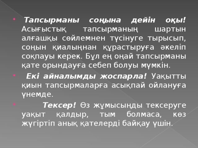   Тапсырманы соңына дейін оқы! Асығыстық тапсырманың шартын алғашқы сөйлемнен түсінуге тырысып, соңын қиалыңнан құрастыруға әкеліп соқпауы керек. Бұл ең оңай тапсырманы қате орындауға себеп болуы мүмкін.    Екі айналымды жоспарла! Уақытты қиын тапсырмаларға асықпай ойлануға үнемде.   Тексер! Өз жұмысыңды тексеруге уақыт қалдыр, тым болмаса, көз жүгіртіп анық қателерді байқау үшін.