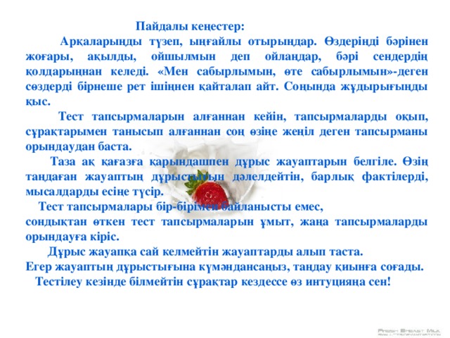 Пайдалы кеңестер:  Арқаларыңды түзеп, ыңғайлы отырыңдар. Өздеріңді бәрінен жоғары, ақылды, ойшылмын деп ойлаңдар, бәрі сендердің қолдарыңнан келеді. «Мен сабырлымын, өте сабырлымын»-деген сөздерді бірнеше рет ішіңнен қайталап айт. Соңында жұдырығыңды қыс.  Тест тапсырмаларын алғаннан кейін, тапсырмаларды оқып, сұрақтарымен танысып алғаннан соң өзіңе жеңіл деген тапсырманы орындаудан баста.  Таза ақ қағазға қарындашпен дұрыс жауаптарын белгіле. Өзің таңдаған жауаптың дұрыстығын дәлелдейтін, барлық фактілерді, мысалдарды есіңе түсір.  Тест тапсырмалары бір-бірімен байланысты емес, сондықтан өткен тест тапсырмаларын ұмыт, жаңа тапсырмаларды орындауға кіріс.  Дұрыс жауапқа сай келмейтін жауаптарды алып таста. Егер жауаптың дұрыстығына күмәндансаңыз, таңдау қиынға соғады.  Тестілеу кезінде білмейтін сұрақтар кездессе өз интуцияңа сен !