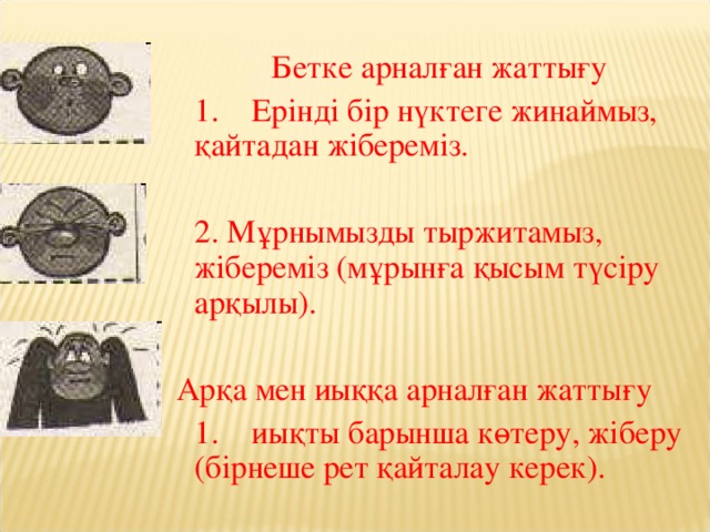 Бетке арналған жаттығу  1. Ерінді бір нүктеге жинаймыз, қайтадан жібереміз.   2. Мұрнымызды тыржитамыз, жібереміз (мұрынға қысым түсіру арқылы).  Арқа мен иыққа арналған жаттығу  1. иықты барынша көтеру, жіберу (бірнеше рет қайталау керек).