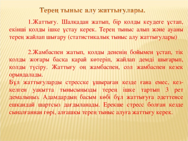 1.Жаттығу.  Шалқадан жатып, бір қолды кеудеге ұстап, екінші қолды ішке ұстау керек. Терең тыныс алып және ауаны терең жайлап шығару (статистикалық тыныс алу жаттығулары)  2.Жамбаспен жатып, қолды дененің бойымен ұстап, тік қолды жоғары басқа қарай көтеріп, жайлап демді шығарып, қолды түсіру. Жаттығу оң жамбаспен, сол жамбаспен кезек орындалады. Бұл жаттығуларды стресске ұшыраған кезде ғана емес, кез-келген уақытта тынысыңызды терең ішке тартып 3 рет демалыңыз. Адамдардың басым көбі бұл жаттығуға әдеттенсе ешқандай шартсыз дағдыланады. Ерекше стресс болған кезде сыналғаннан гөрі, алғашқы терең тыныс алуға жаттығу керек.