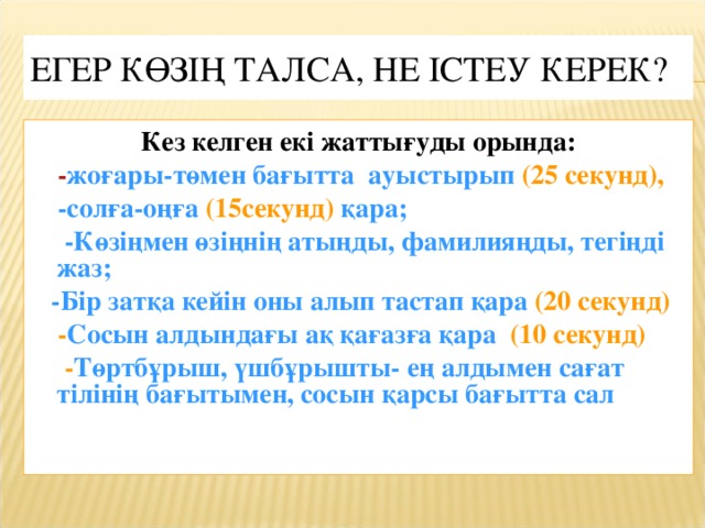 ЕГЕР КӨЗІҢ ТАЛСА, НЕ ІСТЕУ КЕРЕК? Кез келген екі жаттығуды орында:  - жоғары-төмен бағытта ауыстырып (25 секунд),  -солға-оңға (15секунд) қара;  -Көзіңмен өзіңнің атыңды, фамилияңды, тегіңді жаз;  -Бір затқа кейін оны алып тастап қара (20 секунд)  - Сосын алдындағы ақ қағазға қара (10 секунд)  - Төртбұрыш, үшбұрышты- ең алдымен сағат тілінің бағытымен, сосын қарсы бағытта сал