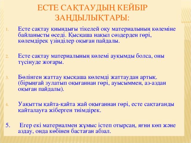 ЕСТЕ САҚТАУДЫҢ КЕЙБІР ЗАҢДЫЛЫҚТАРЫ: Есте сақтау қиындығы тікелей оқу материалының көлеміне байланысты өседі. Қысқаша нақыл сөздерден гөрі, көлемдірек үзінділер оқыған пайдалы. Есте сақтау материалының көлемі ауқымды болса, оны түсінуде жоғары. Бөлінген жаттау қысқаша көлемді жаттаудан артық. (бірыңғай зулатып оқығаннан гөрі, ауысыммен, аз-аздан оқыған пайдалы).  Уақытты қайта-қайта жай оқығаннан гөрі, есте сақтағанды қайталауға жіберген тиімдірек. 5.  Егер екі материалмен жұмыс істеп отырсаң, яғни көп және аздау, онда көбінен бастаған абзал.