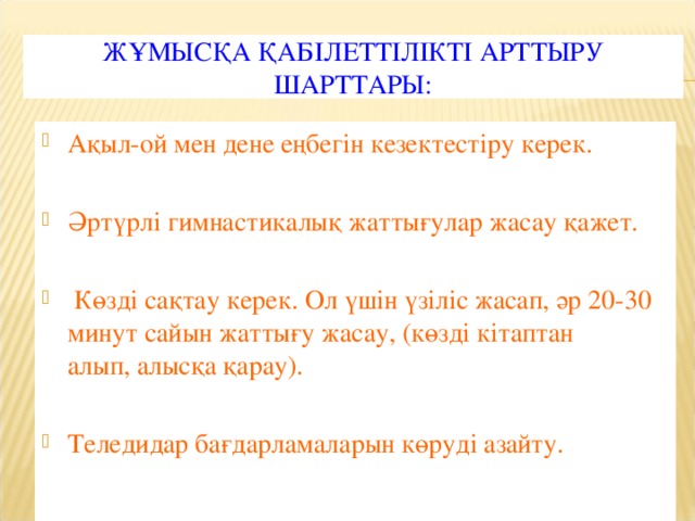 ЖҰМЫСҚА ҚАБІЛЕТТІЛІКТІ АРТТЫРУ ШАРТТАРЫ: Ақыл-ой мен дене еңбегін кезектестіру керек. Әртүрлі гимнастикалық жаттығулар жасау қажет.  Көзді сақтау керек. Ол үшін үзіліс жасап, әр 20-30 минут сайын жаттығу жасау, (көзді кітаптан алып, алысқа қарау).