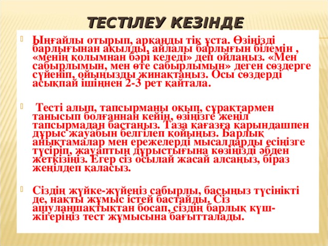 ТЕСТІЛЕУ КЕЗІНДЕ Ыңғайлы отырып, арқаңды тік ұста. Өзіңізді барлығынан ақылды, айлалы барлығын білемін , «менің қолымнан бәрі келеді» деп ойлаңыз. «Мен сабырлымын, мен өте сабырлымын» деген сөздерге сүйеніп, ойыңызды жинақтаңыз. Осы сөздерді асықпай ішіңнен 2-3 рет қайтала.   Тесті алып, тапсырманы оқып, сұрақтармен танысып болғаннан кейін, өзіңізге жеңіл тапсырмадан бастаңыз. Таза қағазға қарындашпен дұрыс жауабын белгілеп қойыңыз. Барлық анықтамалар мен ережелерді мысалдарды есіңізге түсіріп, жауаптың дұрыстығына көзіңізді әбден жеткізіңіз. Егер сіз осылай жасай алсаңыз, біраз жеңілдеп қаласыз.