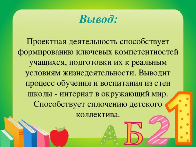 Вывод: Проектная деятельность способствует формированию ключевых компетентностей учащихся, подготовки их к реальным условиям жизнедеятельности. Выводит процесс обучения и воспитания из стен школы - интернат в окружающий мир. Способствует сплочению детского коллектива.