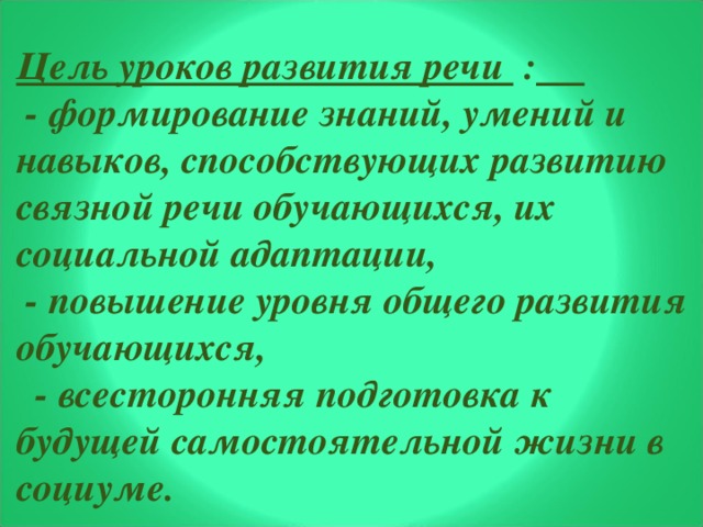 Цель уроков развития речи :   - формирование знаний, умений и навыков, способствующих развитию связной речи обучающихся, их социальной адаптации,  - повышение уровня общего развития обучающихся,  - всесторонняя подготовка к будущей самостоятельной жизни в социуме.