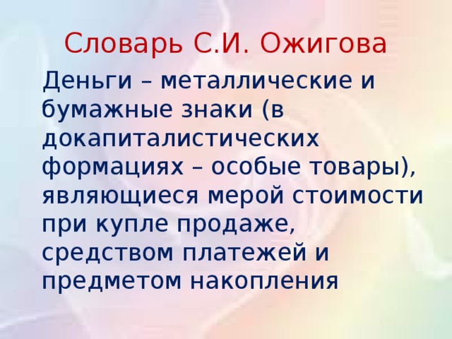 Словарь С.И. Ожигова  Деньги – металлические и бумажные знаки (в докапиталистических формациях – особые товары), являющиеся мерой стоимости при купле продаже, средством платежей и предметом накопления