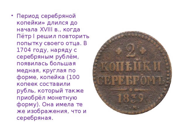 Период серебряной копейки» длился до начала XVIII в., когда Пётр I решил повторить попытку своего отца. В 1704 году, наряду с серебряным рублём, появилась большая медная, круглая по форме, копейка (100 копеек составили рубль, который также приобрёл монетную форму). Она имела те же изображения, что и серебряная.