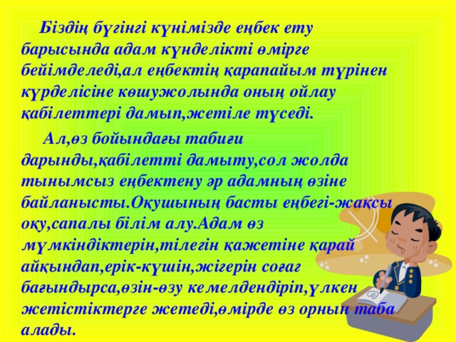 Біздің бүгінгі күнімізде еңбек ету барысында адам күнделікті өмірге бейімделеді,ал еңбектің қарапайым түрінен күрделісіне көшужолында оның ойлау қабілеттері дамып,жетіле түседі.  Ал,өз бойындағы табиғи дарынды,қабілетті дамыту,сол жолда тынымсыз еңбектену әр адамның өзіне байланысты.Оқушының басты еңбегі-жақсы оқу,сапалы білім алу.Адам өз мүмкіндіктерін,тілегін қажетіне қарай айқындап,ерік-күшін,жігерін соғаг бағындырса,өзін-өзу кемелдендіріп,үлкен жетістіктерге жетеді,өмірде өз орнын таба алады.