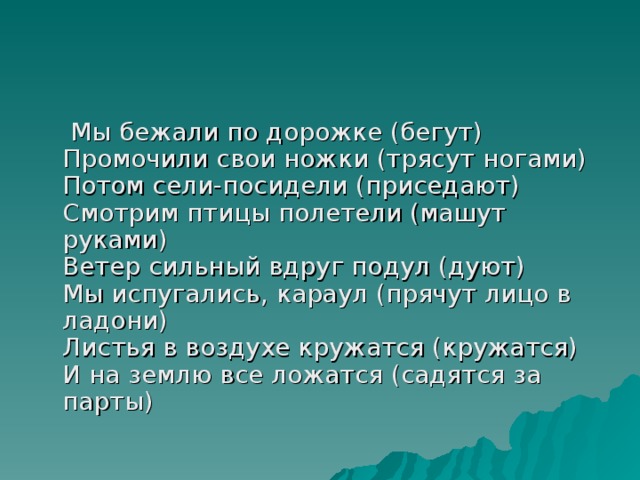 Мы бежали по дорожке (бегут)  Промочили свои ножки (трясут ногами)  Потом сели-посидели (приседают)  Смотрим птицы полетели (машут руками)  Ветер сильный вдруг подул (дуют)  Мы испугались, караул (прячут лицо в ладони)  Листья в воздухе кружатся (кружатся)  И на землю все ложатся (садятся за парты)