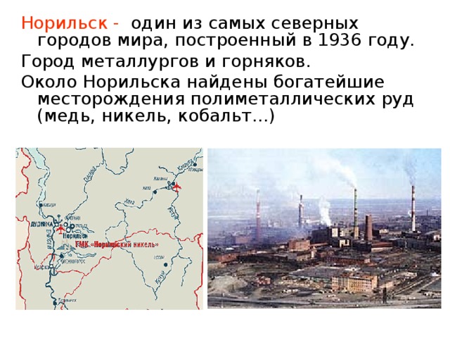 Норильск - один из самых северных городов мира, построенный в 1936 году. Город металлургов и горняков. Около Норильска найдены богатейшие месторождения полиметаллических руд (медь, никель, кобальт…)