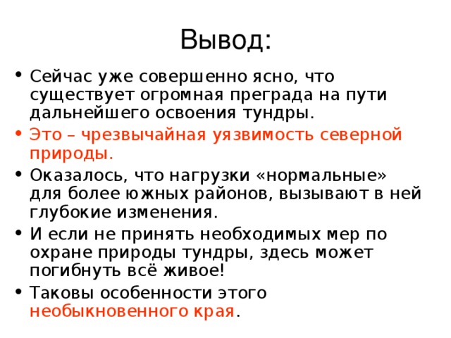 Сейчас уже совершенно ясно, что существует огромная преграда на пути дальнейшего освоения тундры. Это – чрезвычайная уязвимость северной природы.  Оказалось, что нагрузки «нормальные» для более южных районов, вызывают в ней глубокие изменения. И если не принять необходимых мер по охране природы тундры, здесь может погибнуть всё живое! Таковы особенности этого необыкновенного края .